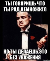 ты говоришь что ты рад немножк))) но ты делаешь это без уважения