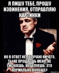 я пишу тебе, прошу извинения, отправляю картинки но в ответ не получаю ничего, ты не прощаешь меня, не тискаешь, не целуешь. это нормально вообще?