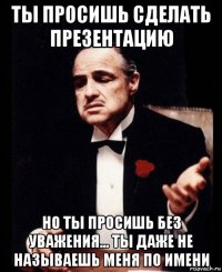 ты просишь сделать презентацию но ты просишь без уважения... ты даже не называешь меня по имени