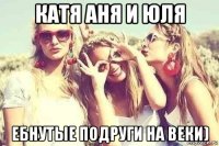 катя аня и юля ебнутые подруги на веки)