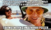 у нас было 3 банки меда, два огромных улья, куча пчел и 10 килограмм пыльцы так мы и придумали ник pollen