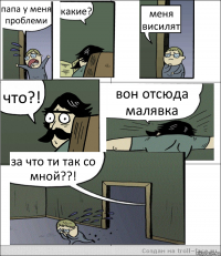 папа у меня проблеми какие? меня висилят что?! вон отсюда малявка за что ти так со мной??!