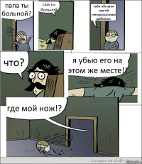 папа ты больной? сам ты больной тебя обозвал сергей ненормальним дибилом что? я убью его на этом же месте!! где мой нож!?