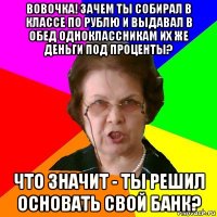 вовочка! зачем ты собирал в классе по рублю и выдавал в обед одноклассникам их же деньги под проценты? что значит - ты решил основать свой банк?