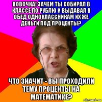 вовочка! зачем ты собирал в классе по рублю и выдавал в обед одноклассникам их же деньги под проценты? что значит - вы проходили тему проценты на математике?