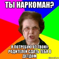 ты наркоман? я потребую от твоих родителей сдать тебя в детдом