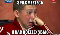 зря смеетесь я вас всеееех убью