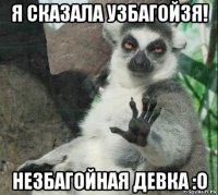 я сказала узбагойзя! незбагойная девка :о
