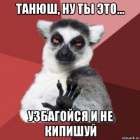 танюш, ну ты это... узбагойся и не кипишуй