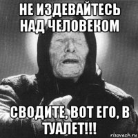 не издевайтесь над человеком сводите, вот его, в туалет!!!