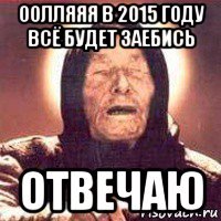 оолляяя в 2015 году всё будет заебись отвечаю