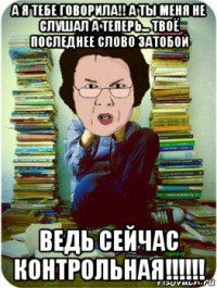 а я тебе говорила!! а ты меня не слушал а теперь... твоё последнее слово затобой ведь сейчас контрольная!!!!!!