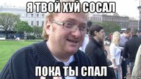 я твой хуй сосал пока ты спал
