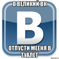 о великий вк отпусти мееня в туалет