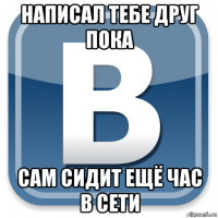 написал тебе друг пока сам сидит ещё час в сети