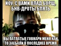 йоу, с вами влад борщ, бнв-дроты блять вы патлатые говнари меня как то заебали в последнее время