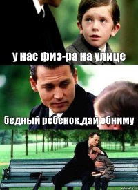 у нас физ-ра на улице бедный ребенок,дай обниму 