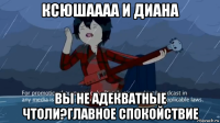 ксюшаааа и диана вы не адекватные чтоли?главное спокойствие