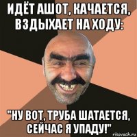 идёт ашот, качается, вздыхает на ходу: "ну вот, труба шатается, сейчас я упаду!"