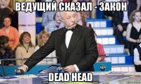 ведущий сказал - закон _dead head_
