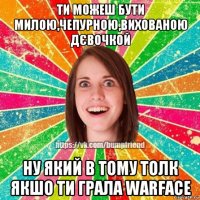 ти можеш бути милою,чепурною,вихованою дєвочкой ну який в тому толк якшо ти грала warface