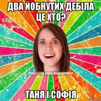 два йобнутих дебіла це хто? таня і софія