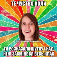 те чуство коли ти розказала шутку і над нею засміявся весь клас