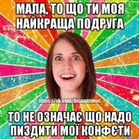 мала, то що ти моя найкраща подруга то не означає що надо пиздити мої конфєти