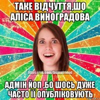 таке відчуття,шо аліса виноградова адмін йоп ,бо шось дуже часто її опубліковують