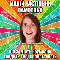 малій настільки самотньо шо замість кота вона гладить свої волосаті ноги