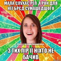 мала слухає реп ,а рок для неї брєд сумашедшого з тих пір її ніхто не бачив