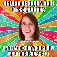 обідно це коли у йопі обжираловка а у тебе в холодильнику миш повісилась (((