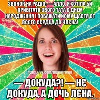 звонок на радіо: — алло, я хотіла би привітати свого тата с днем народження і побажати йому щастя от всєго сєрдца до члєна! — докуда?! — нє докуда, а дочь лєна.