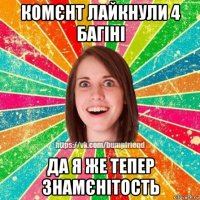 комєнт лайкнули 4 багіні да я же тепер знамєнітость