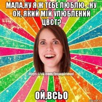 мала,ну я ж тебе люблю. -ну ок, який мій улюблений цвєт? ой,всьо