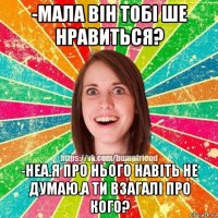 -мала він тобі ше нравиться? -неа.я про нього навіть не думаю.а ти взагалі про кого?