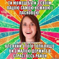 ти можеш бути з своїм пацою самою нєжною і ласковою, але який з того толк,якщо ви з малою держите в страсі весь район