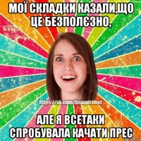 мої складки казали,що це безполєзно, але я всетаки спробувала качати прес