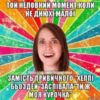 той неловкий момент,коли не днюхі малої замість привичного "хеппі бьоздей"заспівала"ти ж моя курочка"