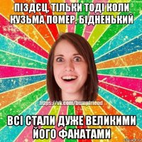 піздєц, тільки тоді коли кузьма помер, бідненький всі стали дуже великими його фанатами