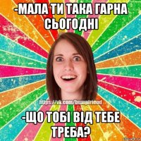 -мала ти така гарна сьогодні -що тобі від тебе треба?