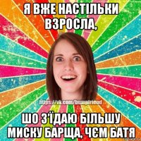 я вже настільки взросла, шо з’їдаю більшу миску барща, чєм батя