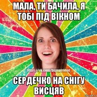 мала, ти бачила, я тобі під вікном сердечко на снігу висцяв