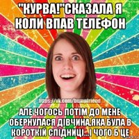 "курва!"сказала я коли впав телефон але чогось потім до мене обернулася дівчина,яка була в короткій спідниці...і чого б це