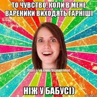 то чувство, коли в мене вареники виходять гарніші ніж у бабусі)