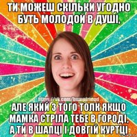 ти можеш скільки угодно буть молодой в душі, але який з того толк якщо мамка стріла тебе в городі, а ти в шапці і довгій куртці