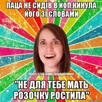 паца не сидів в йоп,кинула його зі словами "не для тебе мать розочку ростила"