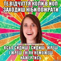 те відчуття коли в йоп заходиш ніби пожрати всьо сидиш і сидиш , жреш і жреш і ніяк неможеш нажертись