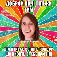 доброй ночі тільки тим хто втирає соплі в ковьор шо висить в тебе на стіні