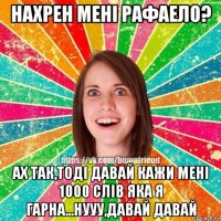 нахрен мені рафаело? ах так,тоді давай кажи мені 1000 слів яка я гарна...нууу,давай давай